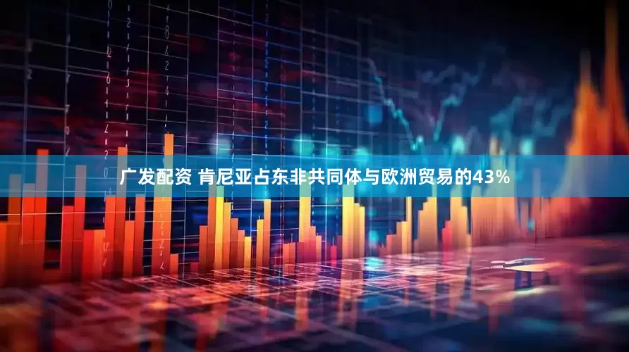 广发配资 肯尼亚占东非共同体与欧洲贸易的43%