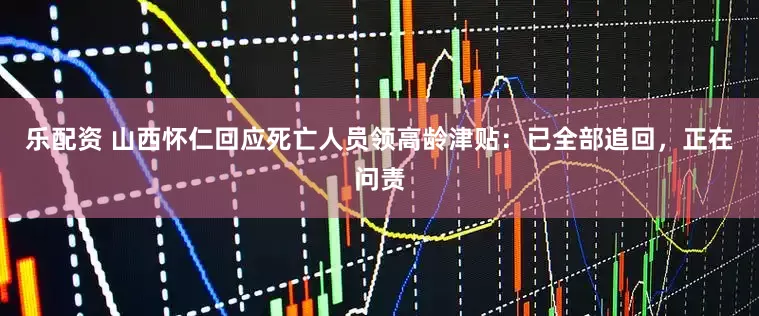 乐配资 山西怀仁回应死亡人员领高龄津贴：已全部追回，正在问责