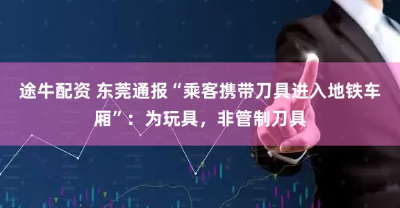 途牛配资 东莞通报“乘客携带刀具进入地铁车厢”：为玩具，非管制刀具