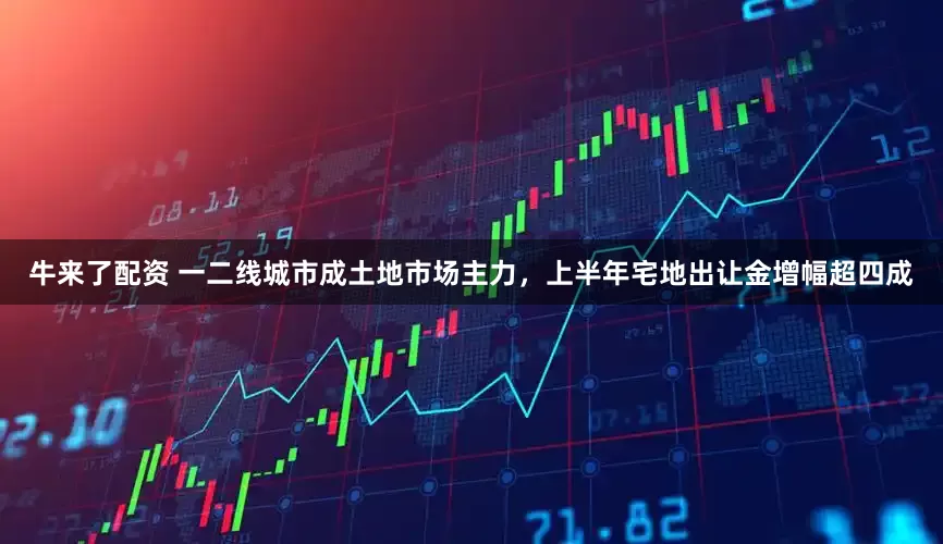 牛来了配资 一二线城市成土地市场主力，上半年宅地出让金增幅超四成
