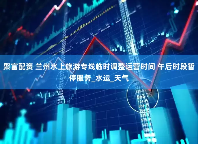 聚富配资 兰州水上旅游专线临时调整运营时间 午后时段暂停服务_水运_天气