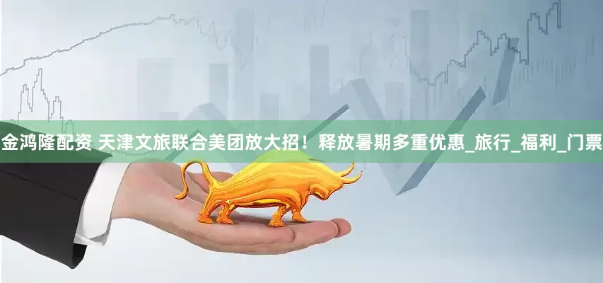 金鸿隆配资 天津文旅联合美团放大招！释放暑期多重优惠_旅行_福利_门票