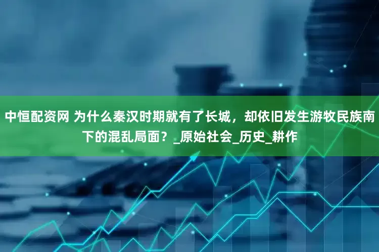 中恒配资网 为什么秦汉时期就有了长城，却依旧发生游牧民族南下的混乱局面？_原始社会_历史_耕作