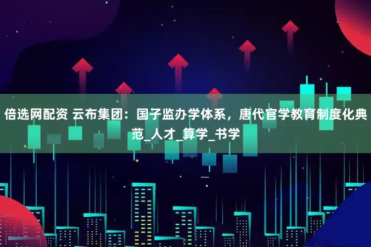 倍选网配资 云布集团：国子监办学体系，唐代官学教育制度化典范_人才_算学_书学