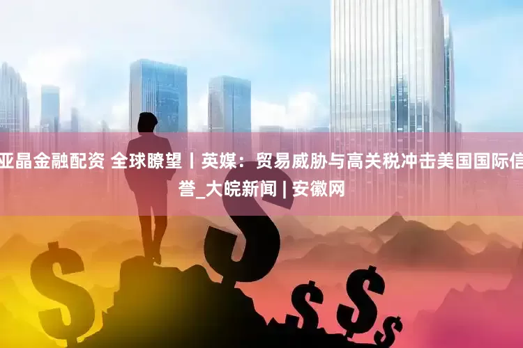 亚晶金融配资 全球瞭望丨英媒：贸易威胁与高关税冲击美国国际信誉_大皖新闻 | 安徽网