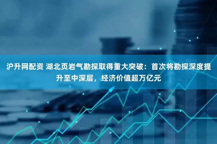 沪升网配资 湖北页岩气勘探取得重大突破：首次将勘探深度提升至中深层，经济价值超万亿元