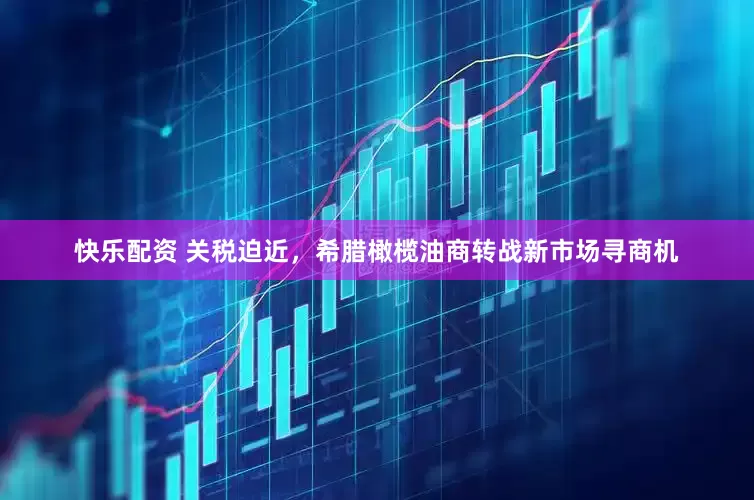 快乐配资 关税迫近，希腊橄榄油商转战新市场寻商机