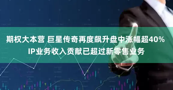 期权大本营 巨星传奇再度飙升盘中涨幅超40% IP业务收入贡献已超过新零售业务