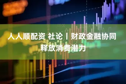 人人顺配资 社论丨财政金融协同 释放消费潜力