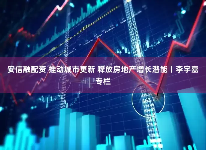 安信融配资 推动城市更新 释放房地产增长潜能丨李宇嘉专栏