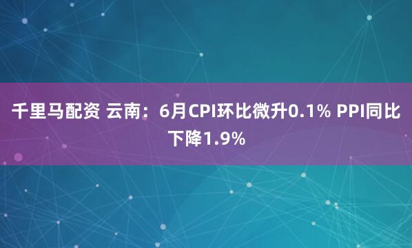 千里马配资 云南:6月CPI环比微升0.1% PPI同比下降1.9%