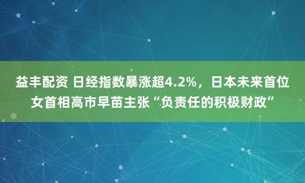 益丰配资 日经指数暴涨超4.2%,日本未来首位女首相高市早苗主张“负责任的积极财政”