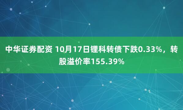 中华证券配资 10月17日锂科转债下跌0.33%,转股溢价率155.39%