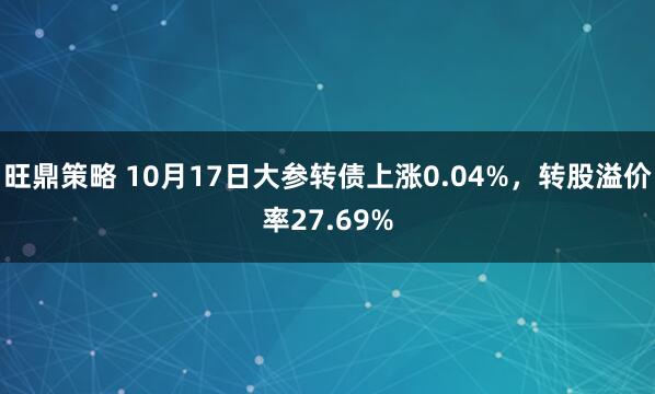 旺鼎策略 10月17日大参转债上涨0.04%,转股溢价率27.69%