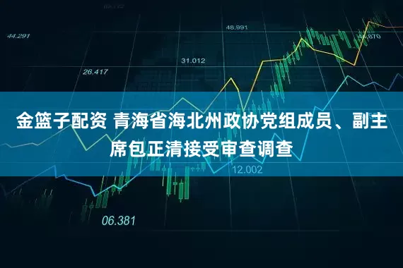 金篮子配资 青海省海北州政协党组成员、副主席包正清接受审查调查