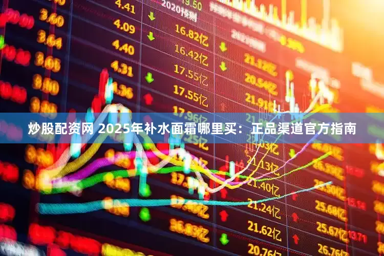 炒股配资网 2025年补水面霜哪里买:正品渠道官方指南
