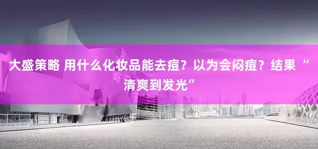 大盛策略 用什么化妆品能去痘?以为会闷痘?结果 “清爽到发光”