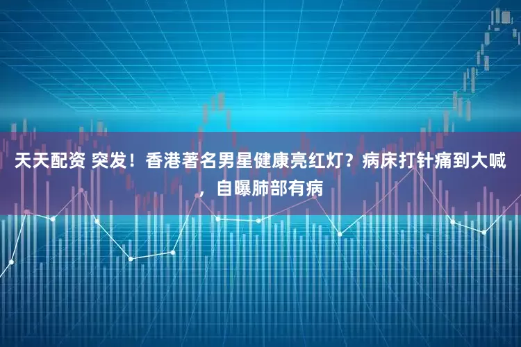 天天配资 突发！香港著名男星健康亮红灯？病床打针痛到大喊，自曝肺部有病