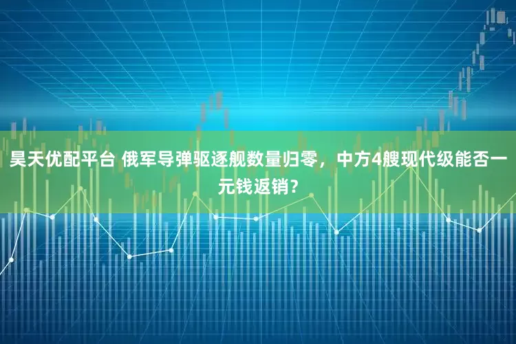 昊天优配平台 俄军导弹驱逐舰数量归零，中方4艘现代级能否一元钱返销？
