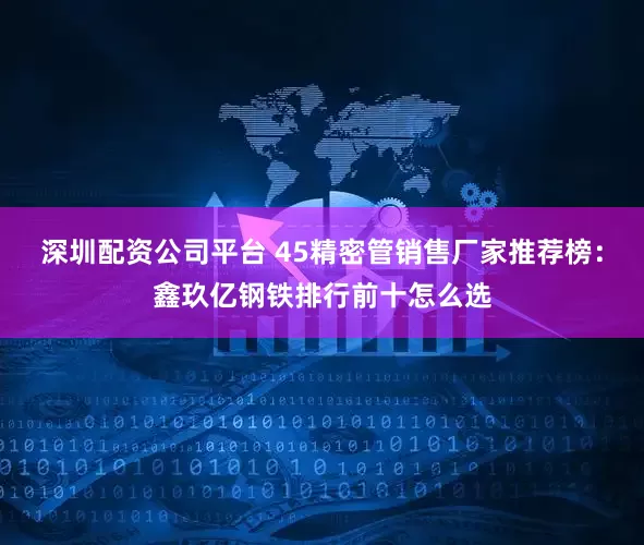 深圳配资公司平台 45精密管销售厂家推荐榜：鑫玖亿钢铁排行前十怎么选