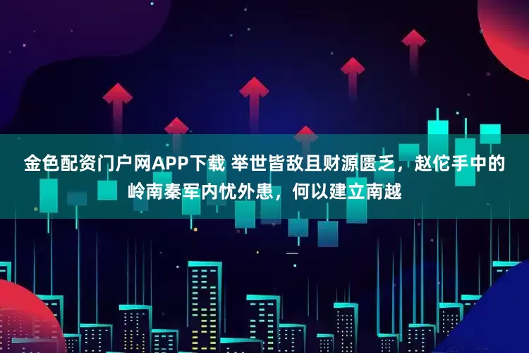 金色配资门户网APP下载 举世皆敌且财源匮乏，赵佗手中的岭南秦军内忧外患，何以建立南越