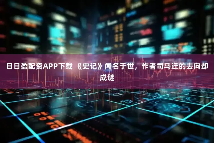 日日盈配资APP下载 《史记》闻名于世，作者司马迁的去向却成谜
