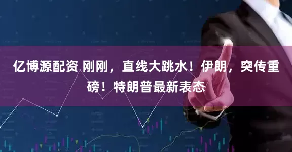 亿博源配资 刚刚，直线大跳水！伊朗，突传重磅！特朗普最新表态
