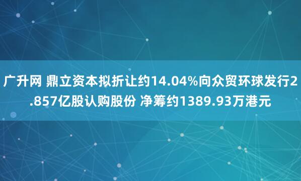 广升网 鼎立资本拟折让约14.04%向众贸环球发行2.857亿股认购股份 净筹约1389.93万港元
